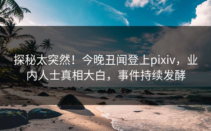 探秘太突然！今晚丑闻登上pixiv，业内人士真相大白，事件持续发酵