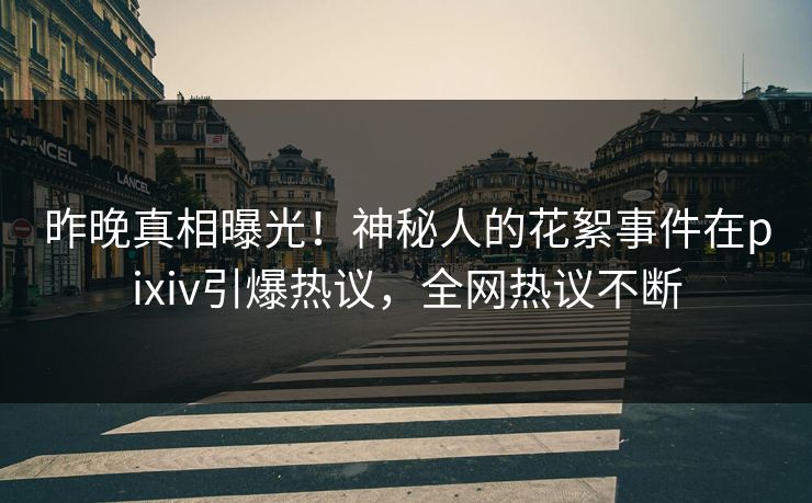 昨晚真相曝光！神秘人的花絮事件在pixiv引爆热议，全网热议不断