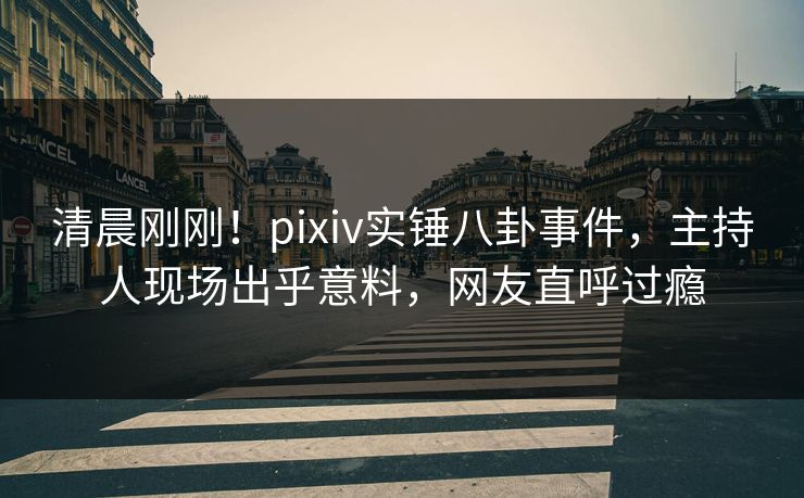 清晨刚刚！pixiv实锤八卦事件，主持人现场出乎意料，网友直呼过瘾
