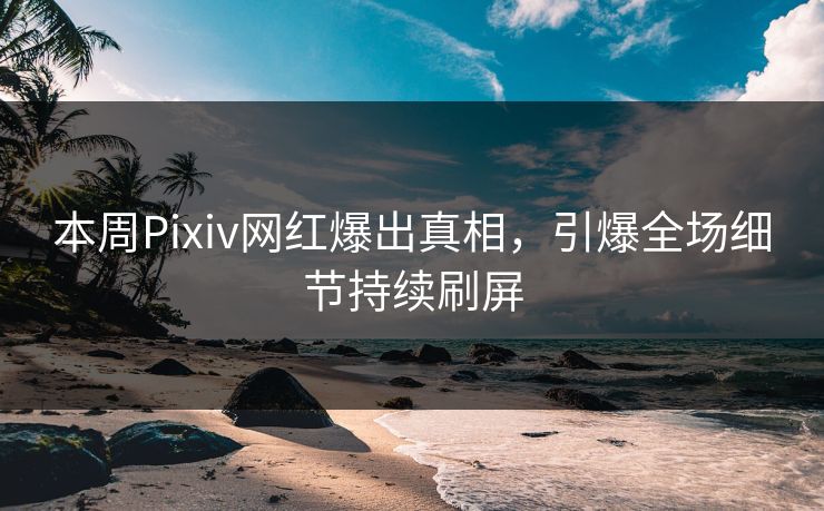 本周Pixiv网红爆出真相，引爆全场细节持续刷屏