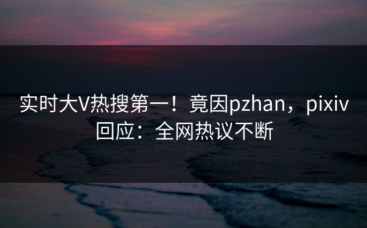 实时大V热搜第一！竟因pzhan，pixiv回应：全网热议不断