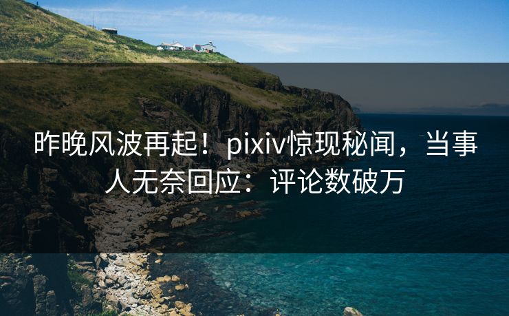 昨晚风波再起！pixiv惊现秘闻，当事人无奈回应：评论数破万