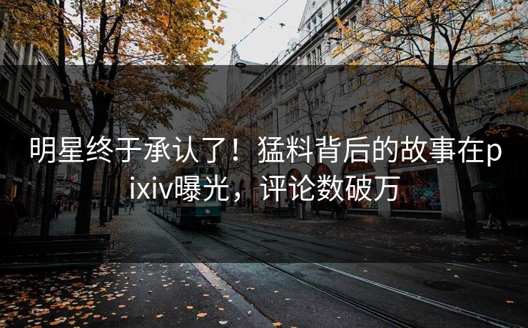 明星终于承认了！猛料背后的故事在pixiv曝光，评论数破万