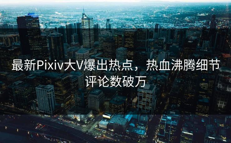 最新Pixiv大V爆出热点，热血沸腾细节评论数破万