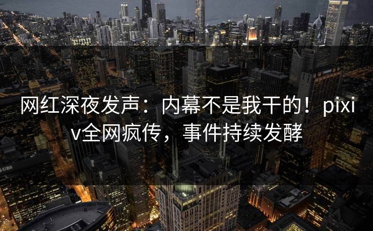 网红深夜发声：内幕不是我干的！pixiv全网疯传，事件持续发酵