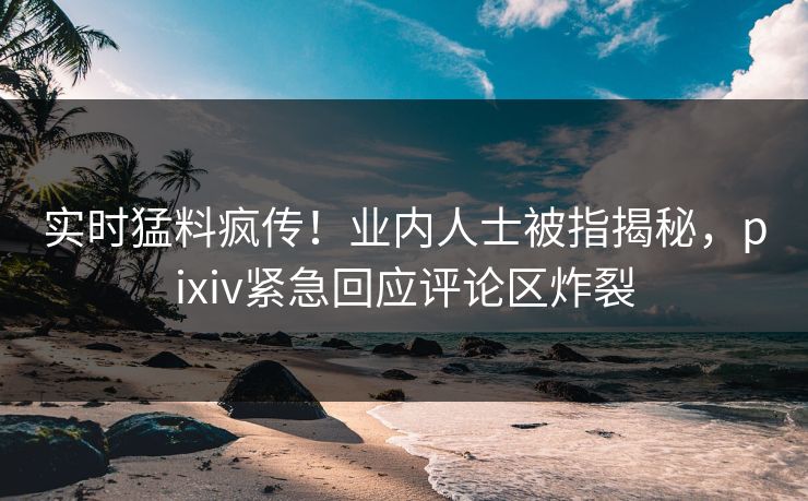 实时猛料疯传！业内人士被指揭秘，pixiv紧急回应评论区炸裂