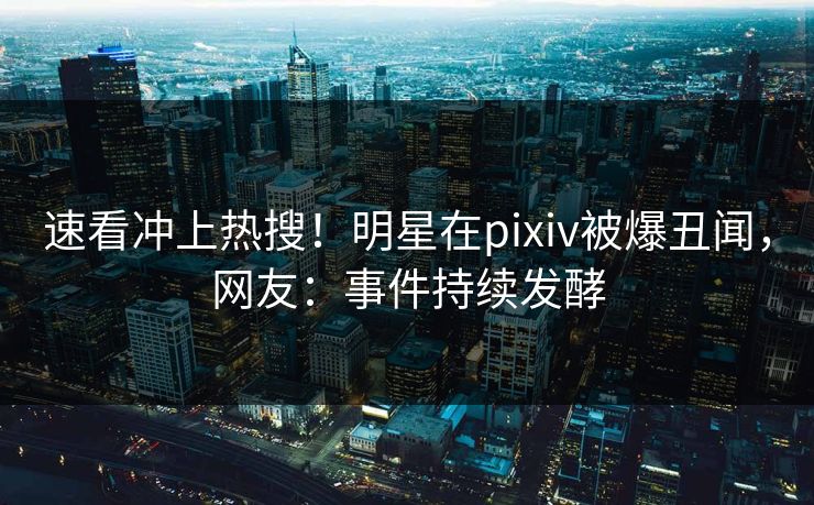速看冲上热搜！明星在pixiv被爆丑闻，网友：事件持续发酵