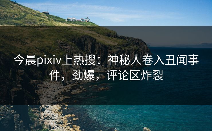 今晨pixiv上热搜：神秘人卷入丑闻事件，劲爆，评论区炸裂