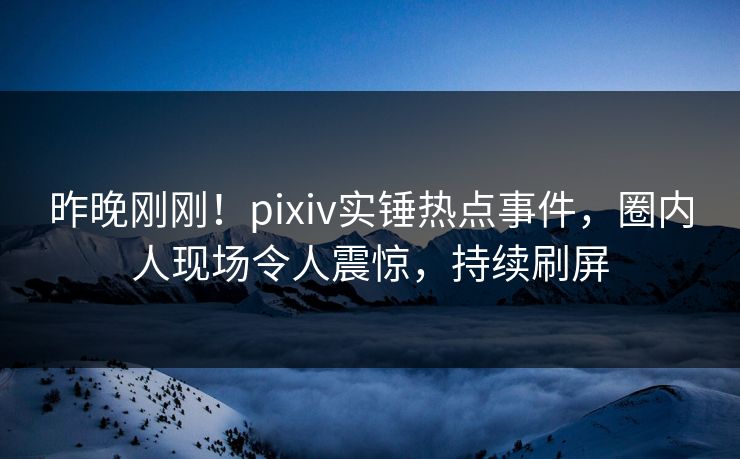 昨晚刚刚！pixiv实锤热点事件，圈内人现场令人震惊，持续刷屏