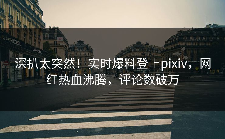 深扒太突然！实时爆料登上pixiv，网红热血沸腾，评论数破万