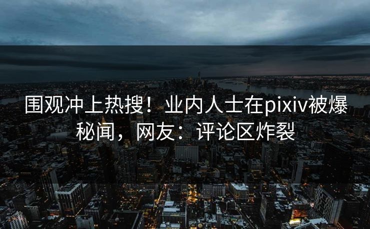 围观冲上热搜！业内人士在pixiv被爆秘闻，网友：评论区炸裂