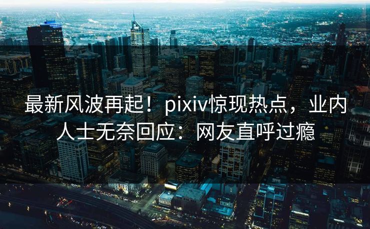 最新风波再起！pixiv惊现热点，业内人士无奈回应：网友直呼过瘾