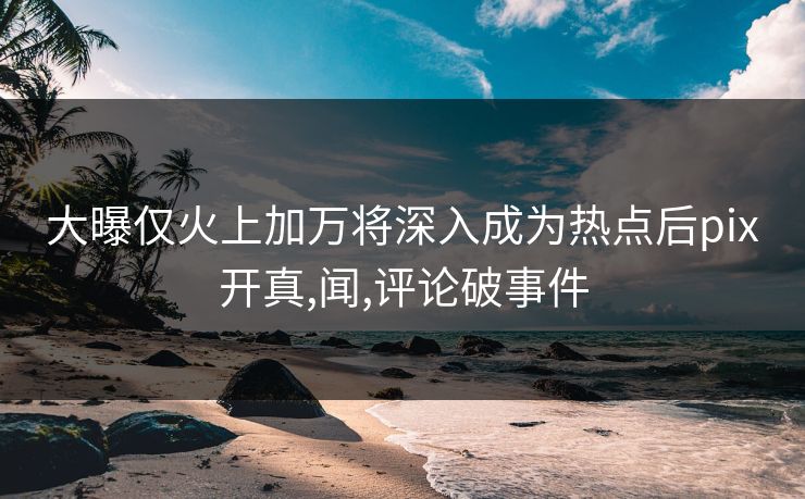 大曝仅火上加万将深入成为热点后pix开真,闻,评论破事件