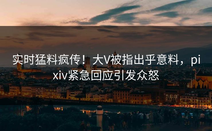 实时猛料疯传！大V被指出乎意料，pixiv紧急回应引发众怒