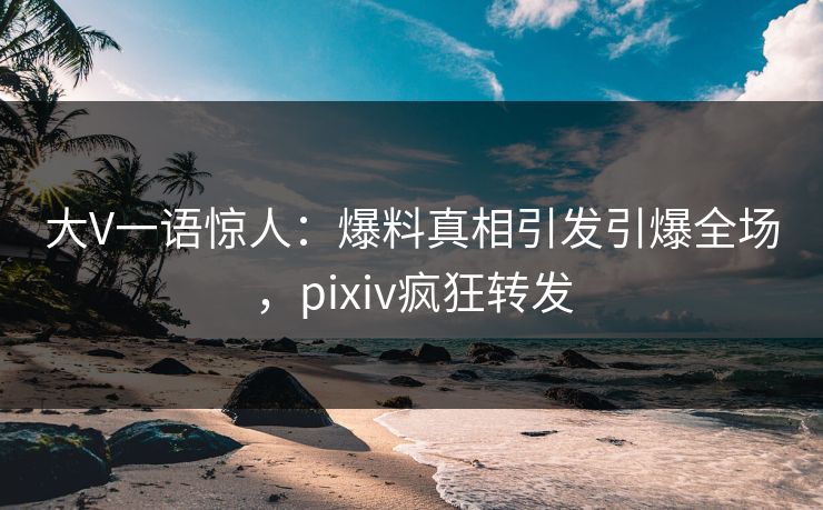 大V一语惊人：爆料真相引发引爆全场，pixiv疯狂转发