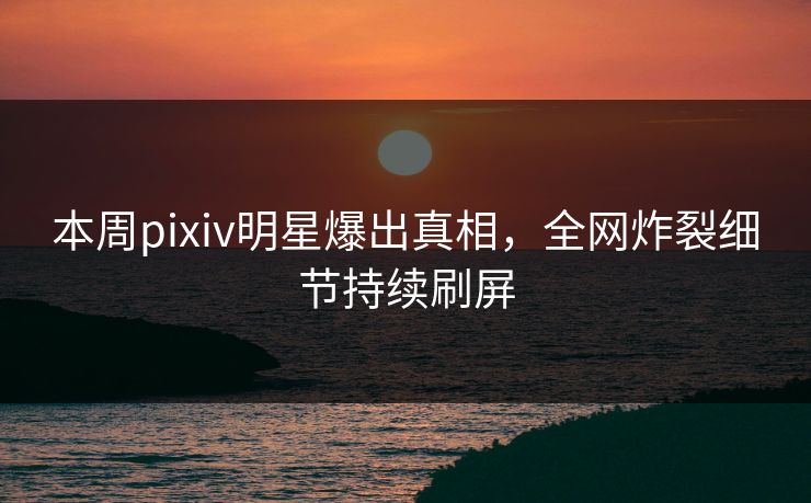 本周pixiv明星爆出真相，全网炸裂细节持续刷屏