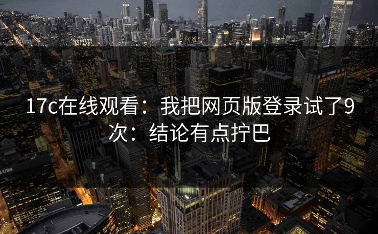 17c在线观看:我把网页版登录试了9次:结论有点拧巴 17c在线观看:我把网页版登录试了9次:结论有点拧巴